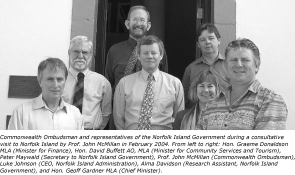 Commonwealth Ombudsman and representatives of the Norfolk Island Government during a consultative visit to Norfolk Island by Prof. John McMillan in February 2004. From left to right: Hon. Graeme Donaldson MLA (Minister for Finance), Hon. David Buffett AO, MLA (Minister for Community Services and Tourism), Peter Maywald (Secretary to Norfolk Island Government), Prof. John McMillan (Commonwealth Ombudsman), Luke Johnson (CEO, Norfolk Island Administration), Alma Davidson (Research Assistant, Norfolk Island Government), and Hon. Geoff Gardner MLA (Chief Minister).