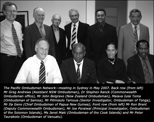 The Pacific Ombudsmen Network—meeting in Sydney in May 2007. Back row (from left) Mr Greg Andrews (Assistant NSW Ombudsman), Dr Stephen Ranck (Commonwealth Ombudsman office), Mr John Belgrave (New Zealand Ombudsman), Maiava Iulai Toma (Ombudsman of Samoa), Mr Pilimisolo Tamoua (Senior Investigator, Ombudsman of Tonga), Mr Ila Geno (Chief Ombudsman of Papua New Guinea); front row (from left) Mr Ron Brent (Deputy Commonwealth Ombudsman), Mr Joe Poraiwai (Principal Investigator, Ombudsman of the Solomon Islands), Ms Janet Maki (Ombudsman of the Cook Islands) and Mr Peter Taurakoto (Ombudsman of Vanuatu).